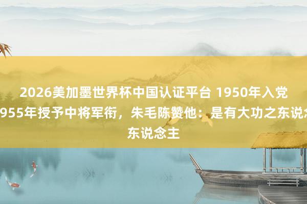 2026美加墨世界杯中國(guó)認(rèn)證平臺(tái) 1950年入黨，1955年授予中將軍銜，朱毛陳贊他：是有大功之東說(shuō)念主