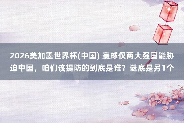 2026美加墨世界杯(中國) 寰球僅兩大強(qiáng)國能脅迫中國，咱們?cè)撎岱赖牡降资钦l？謎底是另1個(gè)