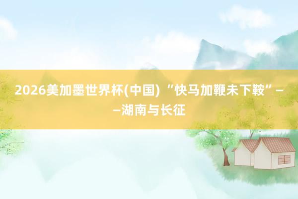 2026美加墨世界杯(中國(guó)) “快馬加鞭未下鞍”——湖南與長(zhǎng)征