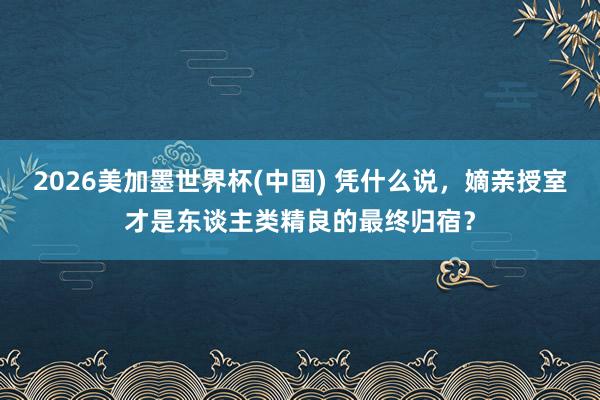 2026美加墨世界杯(中國(guó)) 憑什么說(shuō)，嫡親授室才是東談主類精良的最終歸宿？