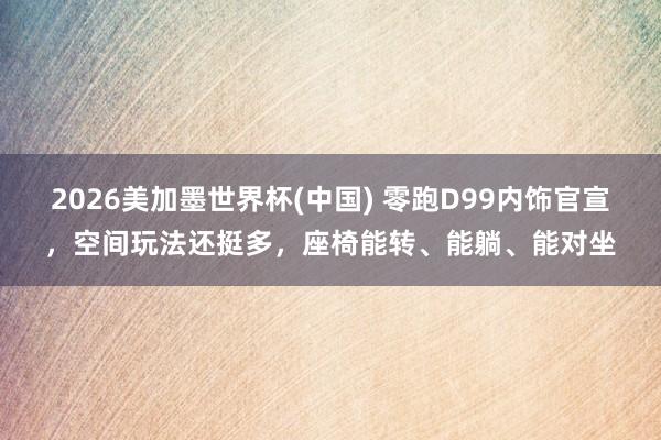2026美加墨世界杯(中國) 零跑D99內飾官宣，空間玩法還挺多，座椅能轉、能躺、能對坐