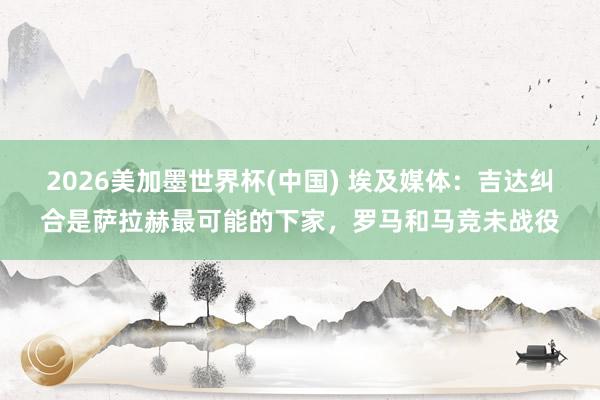 2026美加墨世界杯(中國) 埃及媒體：吉達糾合是薩拉赫最可能的下家，羅馬和馬競未戰役