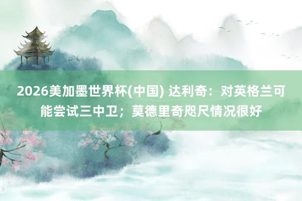 2026美加墨世界杯(中國) 達利奇：對英格蘭可能嘗試三中衛；莫德里奇咫尺情況很好