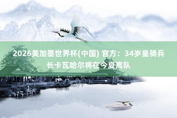 2026美加墨世界杯(中國) 官方：34歲皇騎兵長卡瓦哈爾將在今夏離隊
