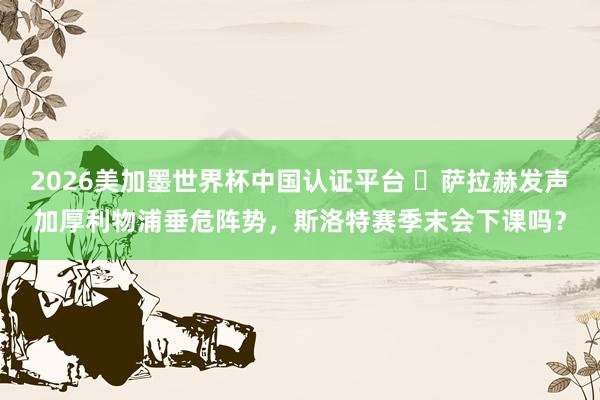 2026美加墨世界杯中國(guó)認(rèn)證平臺(tái) ?薩拉赫發(fā)聲加厚利物浦垂危陣勢(shì)，斯洛特賽季末會(huì)下課嗎？