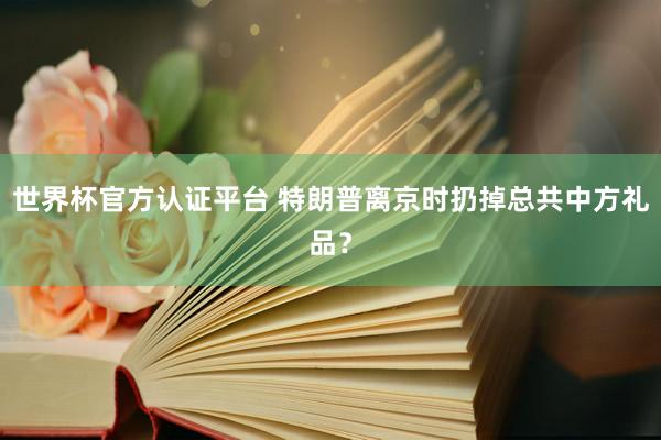 世界杯官方認(rèn)證平臺 特朗普離京時扔掉總共中方禮品？