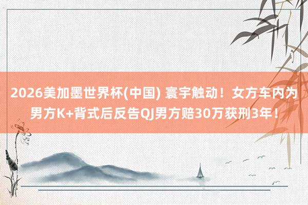2026美加墨世界杯(中國) 寰宇觸動!女方車內(nèi)為男方K+背式后反告QJ男方賠30萬獲刑3年!