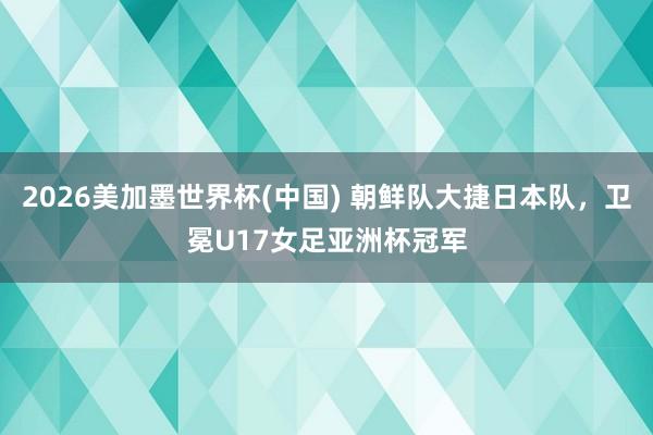 2026美加墨世界杯(中國) 朝鮮隊大捷日本隊，衛冕U17女足亞洲杯冠軍