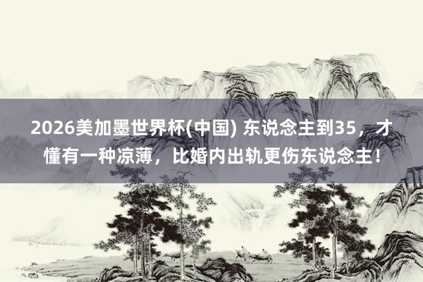 2026美加墨世界杯(中國) 東說念主到35，才懂有一種涼薄，比婚內出軌更傷東說念主！