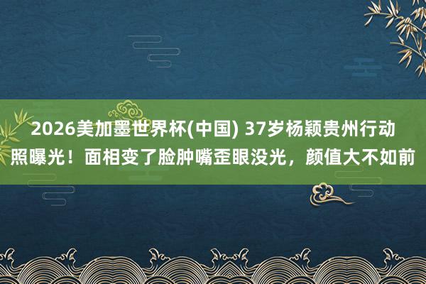 2026美加墨世界杯(中國(guó)) 37歲楊穎貴州行動(dòng)照曝光！面相變了臉腫嘴歪眼沒(méi)光，顏值大不如前