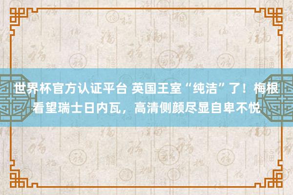 世界杯官方認證平臺 英國王室“純潔”了！梅根看望瑞士日內瓦，高清側顏盡顯自卑不悅