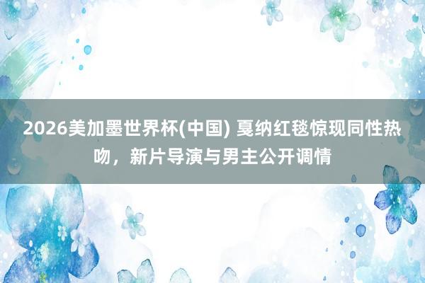 2026美加墨世界杯(中國) 戛納紅毯驚現(xiàn)同性熱吻，新片導演與男主公開調(diào)情