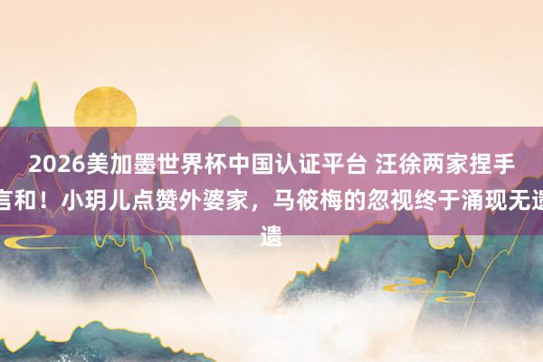 2026美加墨世界杯中國認證平臺 汪徐兩家捏手言和！小玥兒點贊外婆家，馬筱梅的忽視終于涌現無遺