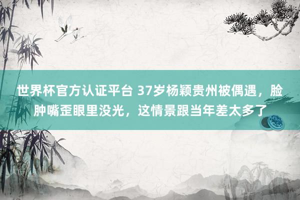 世界杯官方認證平臺 37歲楊穎貴州被偶遇，臉腫嘴歪眼里沒光，這情景跟當年差太多了