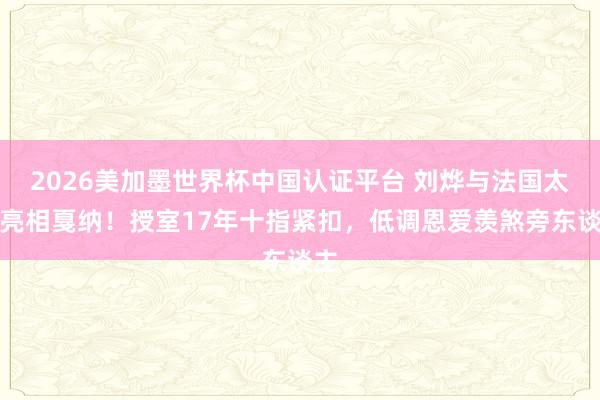 2026美加墨世界杯中國認證平臺 劉燁與法國太太亮相戛納！授室17年十指緊扣，低調恩愛羨煞旁東談主