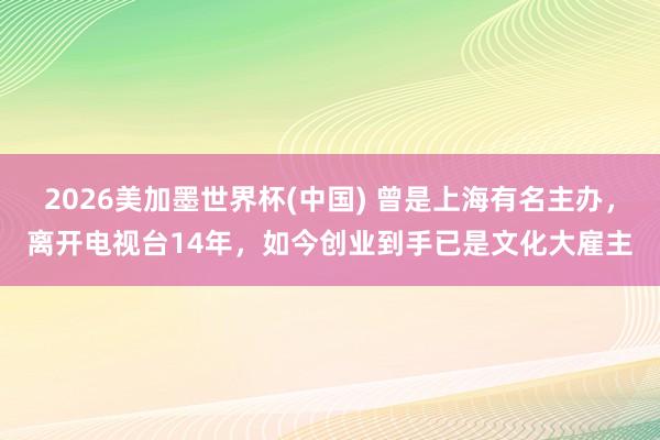2026美加墨世界杯(中國(guó)) 曾是上海有名主辦，離開(kāi)電視臺(tái)14年，如今創(chuàng)業(yè)到手已是文化大雇主