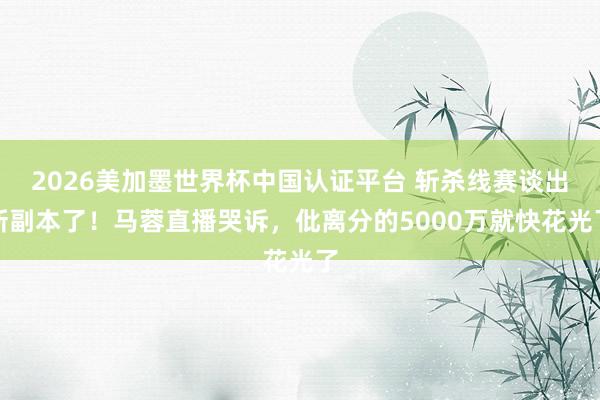2026美加墨世界杯中國認證平臺 斬殺線賽談出新副本了！馬蓉直播哭訴，仳離分的5000萬就快花光了