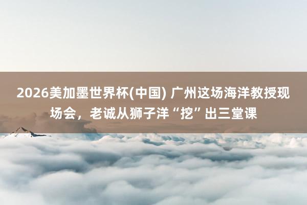 2026美加墨世界杯(中國) 廣州這場海洋教授現(xiàn)場會，老誠從獅子洋“挖”出三堂課