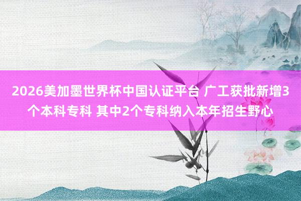 2026美加墨世界杯中國認證平臺 廣工獲批新增3個本科?？?其中2個專科納入本年招生野心