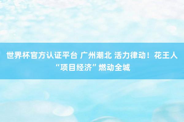 世界杯官方認證平臺 廣州潮北 活力律動！花王人“項目經濟”燃動全城