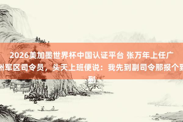 2026美加墨世界杯中國認證平臺 張萬年上任廣州軍區(qū)司令員，頭天上班便說：我先到副司令那報個到