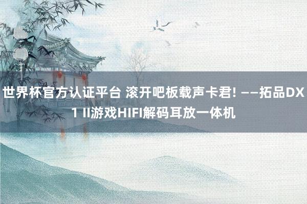 世界杯官方認(rèn)證平臺(tái) 滾開吧板載聲卡君! ——拓品DX1 II游戲HIFI解碼耳放一體機(jī)