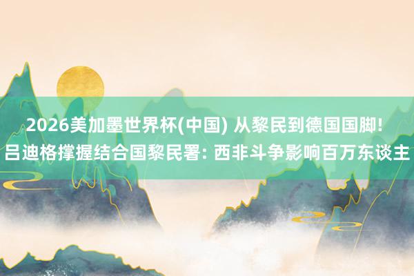 2026美加墨世界杯(中國(guó)) 從黎民到德國(guó)國(guó)腳! 呂迪格撐握結(jié)合國(guó)黎民署: 西非斗爭(zhēng)影響百萬(wàn)東談主