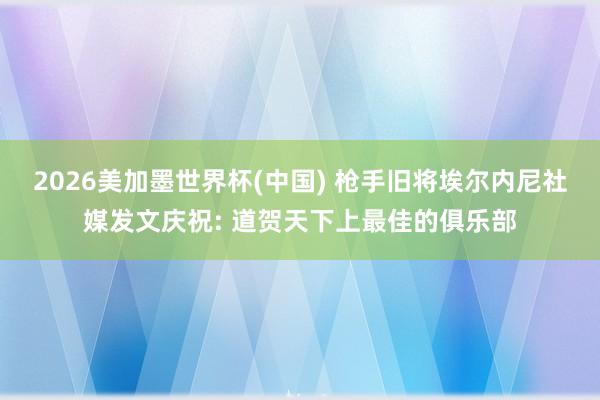 2026美加墨世界杯(中國) 槍手舊將埃爾內(nèi)尼社媒發(fā)文慶祝: 道賀天下上最佳的俱樂部