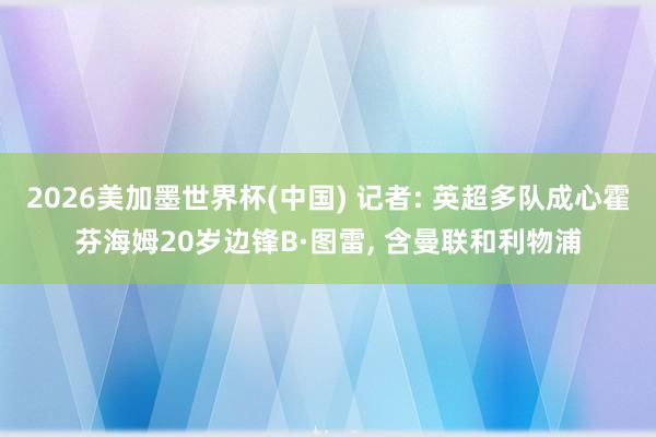 2026美加墨世界杯(中國) 記者: 英超多隊成心霍芬海姆20歲邊鋒B·圖雷， 含曼聯和利物浦