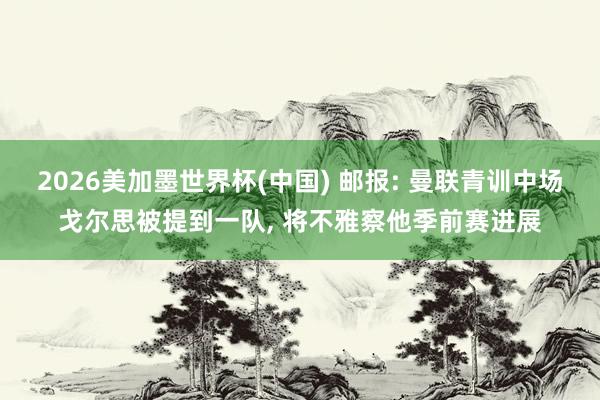 2026美加墨世界杯(中國) 郵報: 曼聯(lián)青訓中場戈爾思被提到一隊， 將不雅察他季前賽進展
