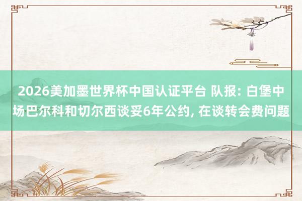 2026美加墨世界杯中國認(rèn)證平臺 隊報: 白堡中場巴爾科和切爾西談妥6年公約， 在談轉(zhuǎn)會費問題