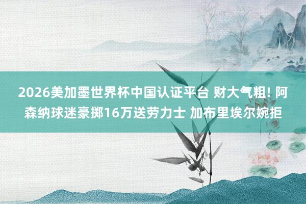 2026美加墨世界杯中國(guó)認(rèn)證平臺(tái) 財(cái)大氣粗! 阿森納球迷豪擲16萬(wàn)送勞力士 加布里埃爾婉拒