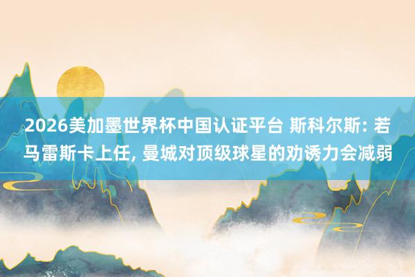 2026美加墨世界杯中國認證平臺 斯科爾斯: 若馬雷斯卡上任， 曼城對頂級球星的勸誘力會減弱