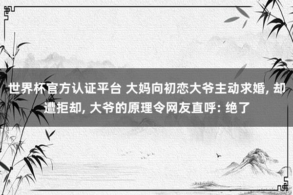 世界杯官方認證平臺 大媽向初戀大爺主動求婚， 卻遭拒卻， 大爺的原理令網友直呼: 絕了