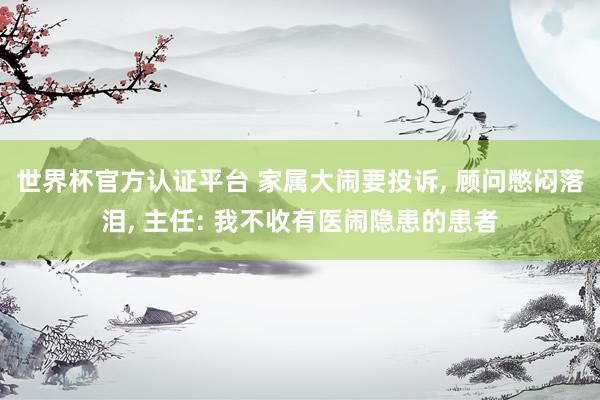 世界杯官方認證平臺 家屬大鬧要投訴， 顧問憋悶落淚， 主任: 我不收有醫鬧隱患的患者