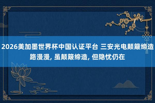 2026美加墨世界杯中國認(rèn)證平臺 三安光電顛簸締造路漫漫， 雖顛簸締造， 但隱憂仍在