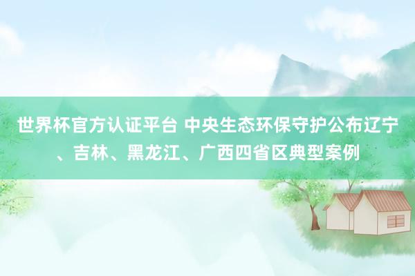 世界杯官方認(rèn)證平臺 中央生態(tài)環(huán)保守護(hù)公布遼寧、吉林、黑龍江、廣西四省區(qū)典型案例