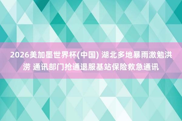 2026美加墨世界杯(中國) 湖北多地暴雨激勉洪澇 通訊部門搶通退服基站保險救急通訊