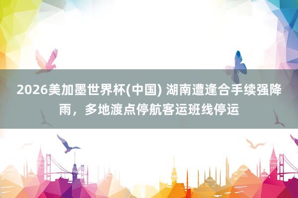2026美加墨世界杯(中國(guó)) 湖南遭逢合手續(xù)強(qiáng)降雨，多地渡點(diǎn)停航客運(yùn)班線停運(yùn)