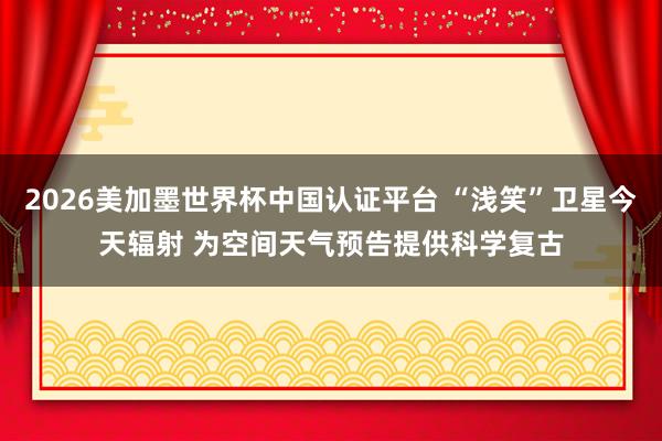 2026美加墨世界杯中國(guó)認(rèn)證平臺(tái) “淺笑”衛(wèi)星今天輻射 為空間天氣預(yù)告提供科學(xué)復(fù)古