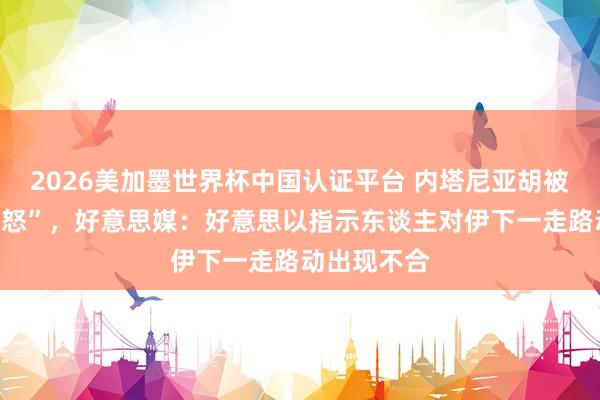2026美加墨世界杯中國(guó)認(rèn)證平臺(tái) 內(nèi)塔尼亞胡被曝“老羞變怒”，好意思媒：好意思以指示東談主對(duì)伊下一走路動(dòng)出現(xiàn)不合
