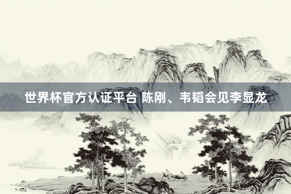 世界杯官方認證平臺 陳剛、韋韜會見李顯龍
