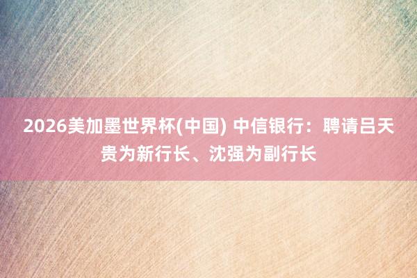 2026美加墨世界杯(中國) 中信銀行:聘請呂天貴為新行長、沈強為副行長