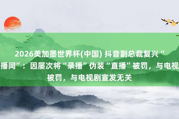 2026美加墨世界杯(中國) 抖音副總裁復興“封打焦贊直播間”:因屢次將“錄播”偽裝“直播”被罰,與電視劇宣發無關