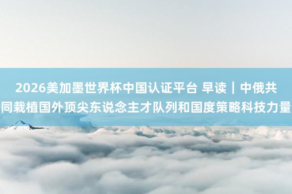 2026美加墨世界杯中國認證平臺 早讀｜中俄共同栽植國外頂尖東說念主才隊列和國度策略科技力量