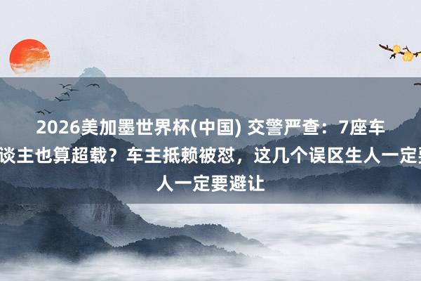 2026美加墨世界杯(中國) 交警嚴查：7座車拉7東談主也算超載？車主抵賴被懟，這幾個誤區生人一定要避讓