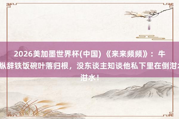 2026美加墨世界杯(中國) 《來來頻頻》：牛放縱辭鐵飯碗葉落歸根，沒東談主知談他私下里在倒泔水！
