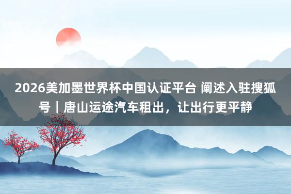 2026美加墨世界杯中國認證平臺 闡述入駐搜狐號｜唐山運途汽車租出，讓出行更平靜