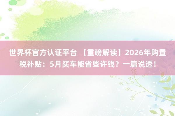 世界杯官方認證平臺 【重磅解讀】2026年購置稅補貼：5月買車能省些許錢？一篇說透！