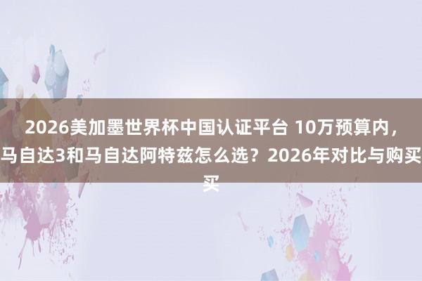2026美加墨世界杯中國認證平臺 10萬預算內,馬自達3和馬自達阿特茲怎么選?2026年對比與購買